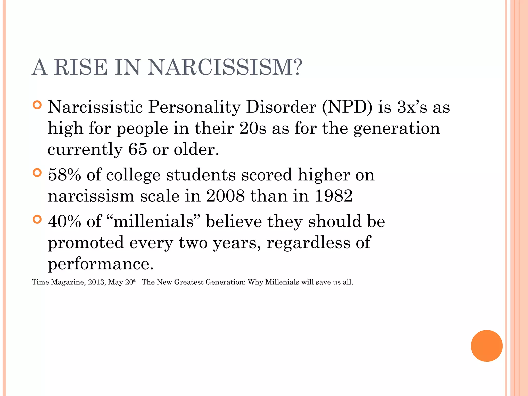 A RISE IN NARCISSISM?
 Narcissistic Personality Disorder (NPD) is 3x’s as
high for people in their 20s as for the generation
currently 65 or older.
 58% of college students scored higher on
narcissism scale in 2008 than in 1982
 40% of “millenials” believe they should be
promoted every two years, regardless of
performance.
Time Magazine, 2013, May 20th
The New Greatest Generation: Why Millenials will save us all.
 