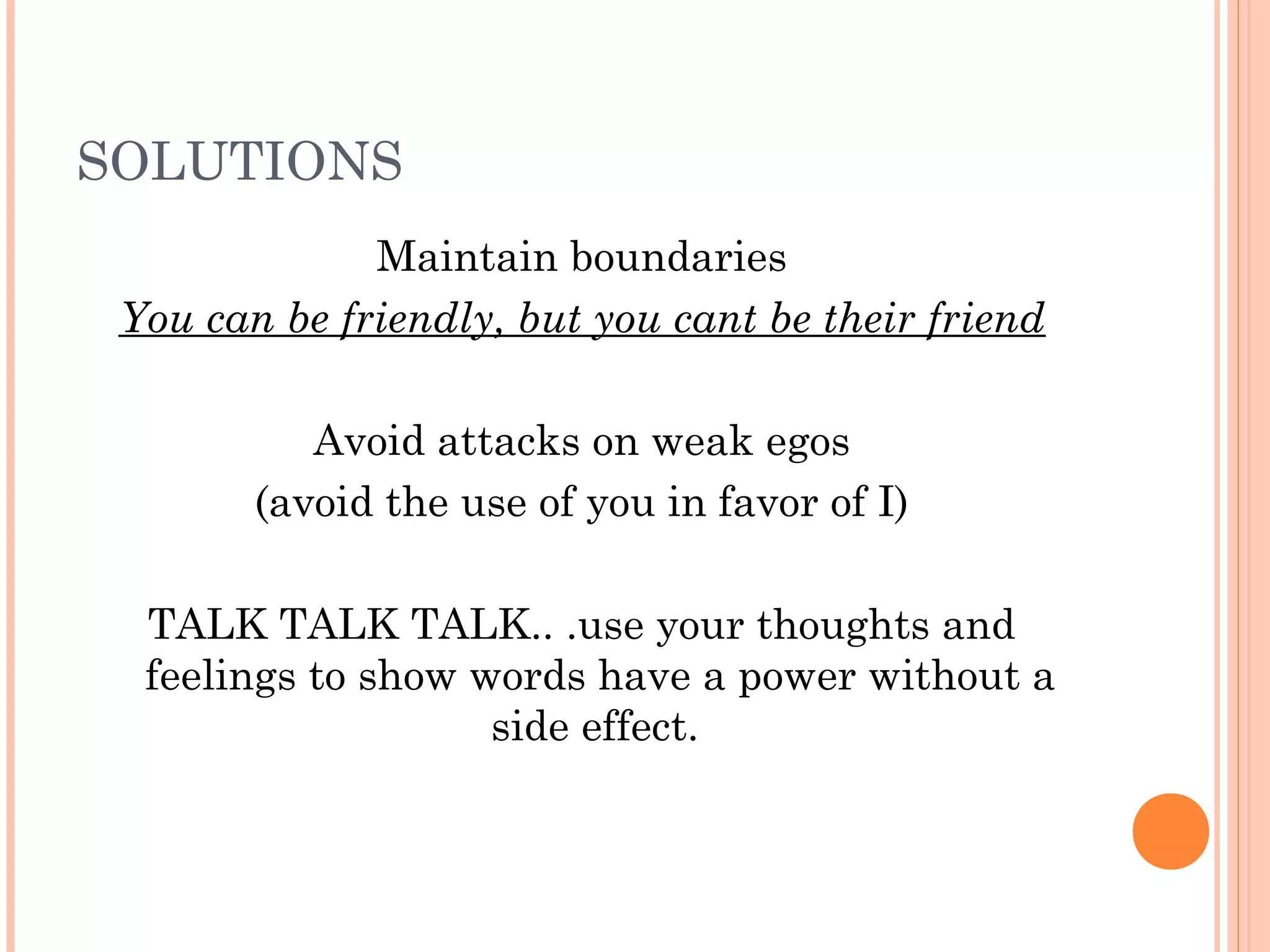 SOLUTIONS
Maintain boundaries
You can be friendly, but you cant be their friend
Avoid attacks on weak egos
(avoid the use of you in favor of I)
TALK TALK TALK.. .use your thoughts and
feelings to show words have a power without a
side effect.
 