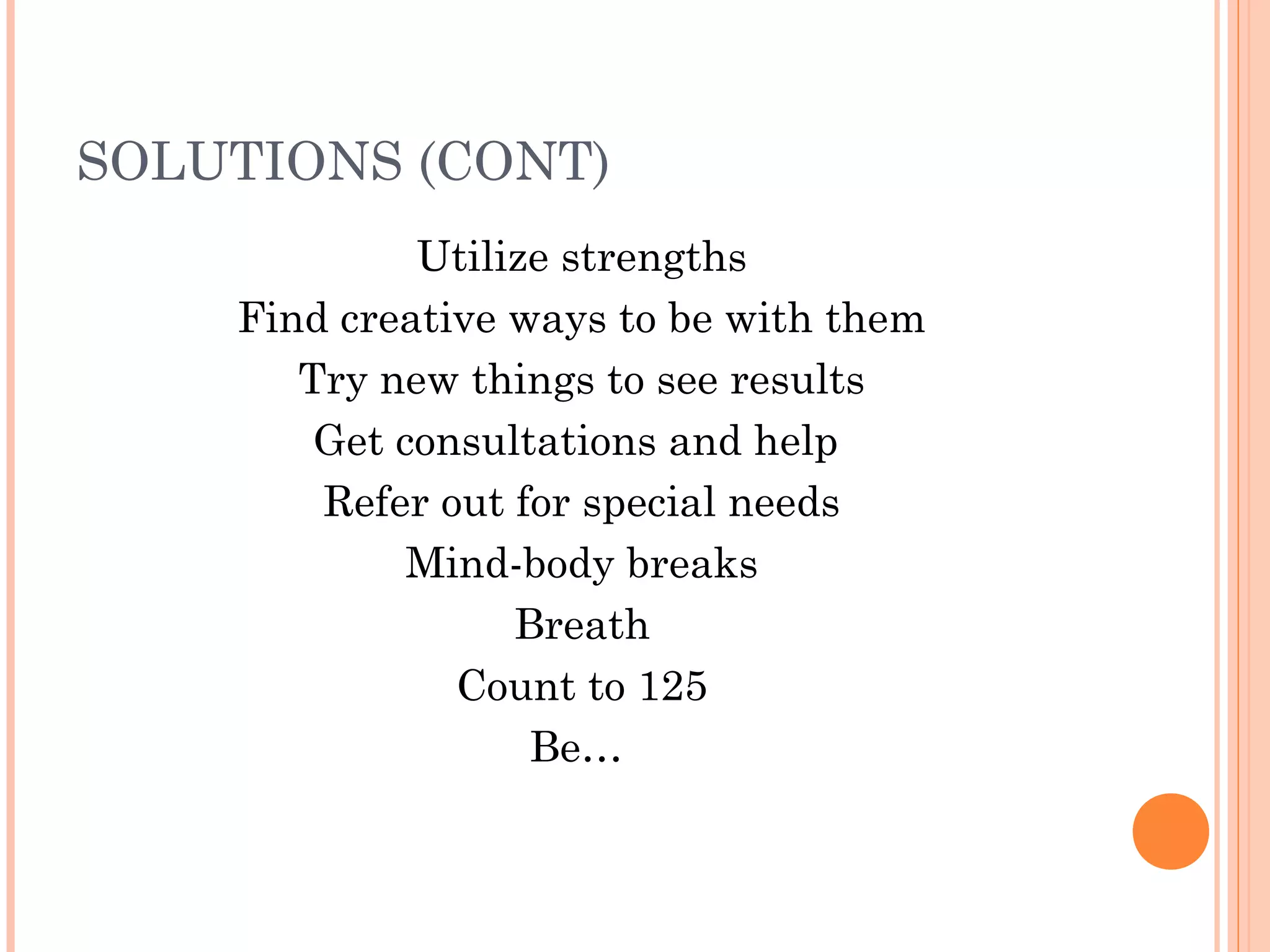 SOLUTIONS (CONT)
Utilize strengths
Find creative ways to be with them
Try new things to see results
Get consultations and help
Refer out for special needs
Mind-body breaks
Breath
Count to 125
Be…
 