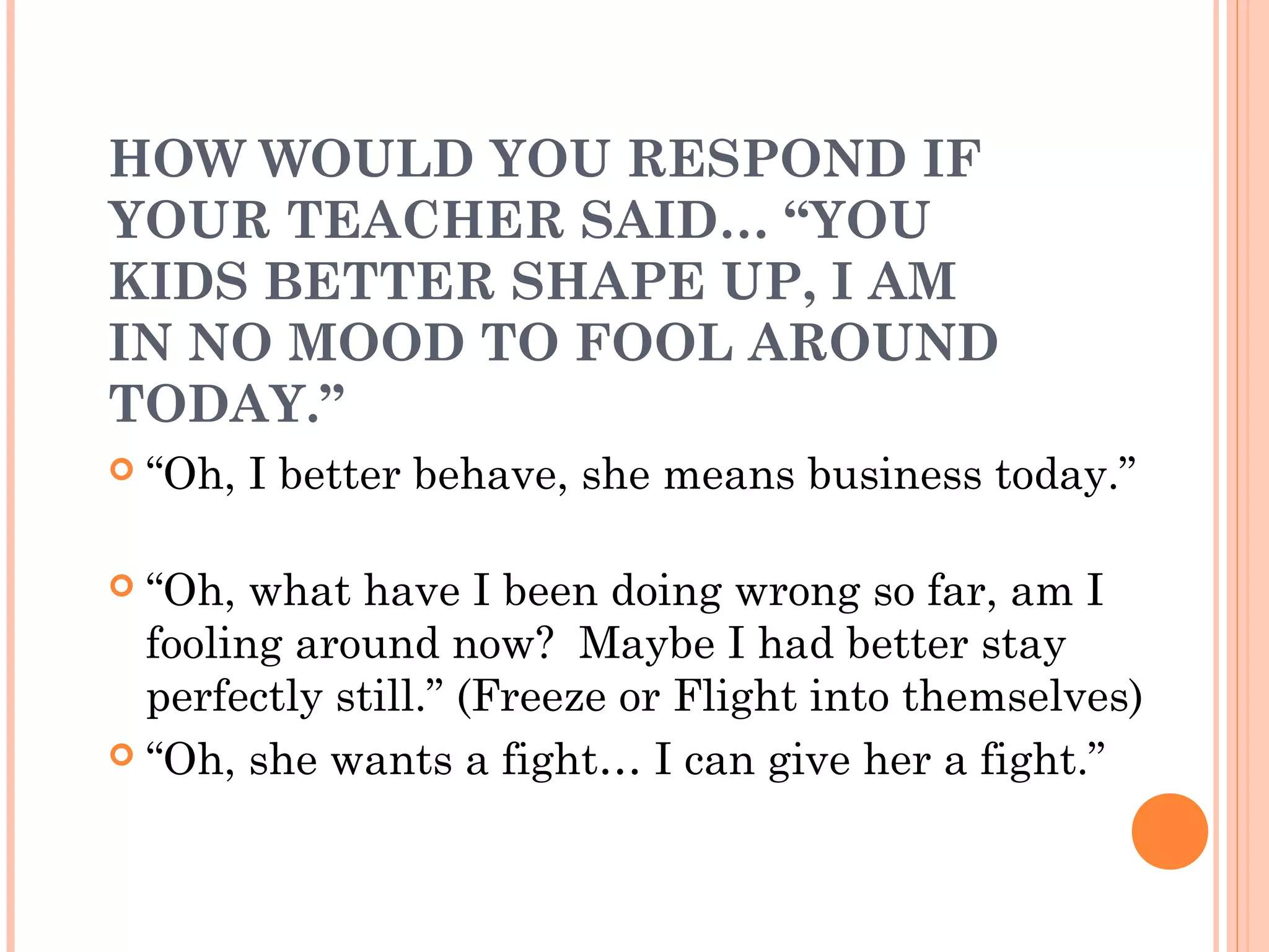 HOW WOULD YOU RESPOND IF
YOUR TEACHER SAID… “YOU
KIDS BETTER SHAPE UP, I AM
IN NO MOOD TO FOOL AROUND
TODAY.”
 “Oh, I better behave, she means business today.”
 “Oh, what have I been doing wrong so far, am I
fooling around now? Maybe I had better stay
perfectly still.” (Freeze or Flight into themselves)
 “Oh, she wants a fight… I can give her a fight.”
 