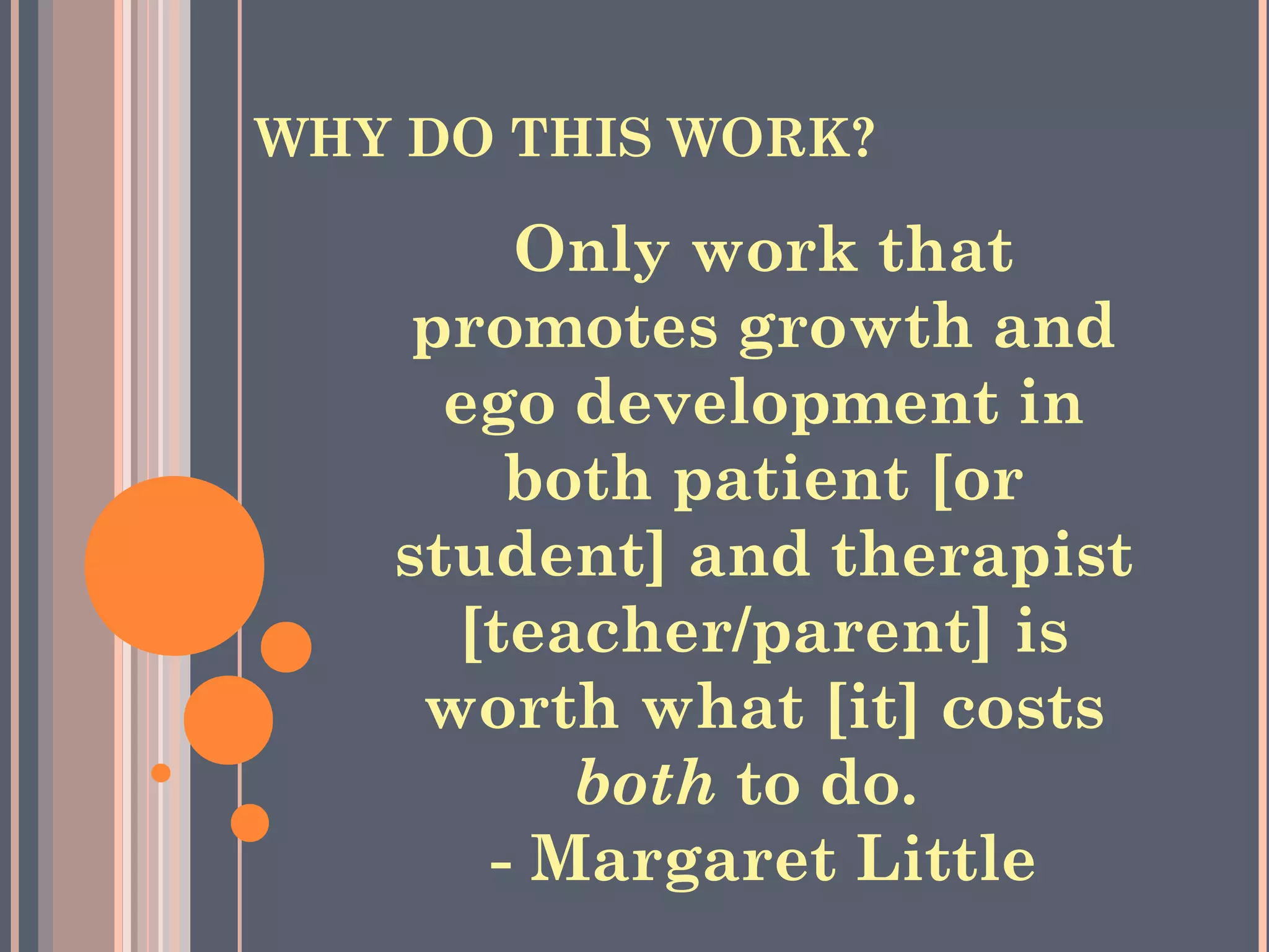 WHY DO THIS WORK?
Only work that
promotes growth and
ego development in
both patient [or
student] and therapist
[teacher/parent] is
worth what [it] costs
both to do.  
- Margaret Little
 