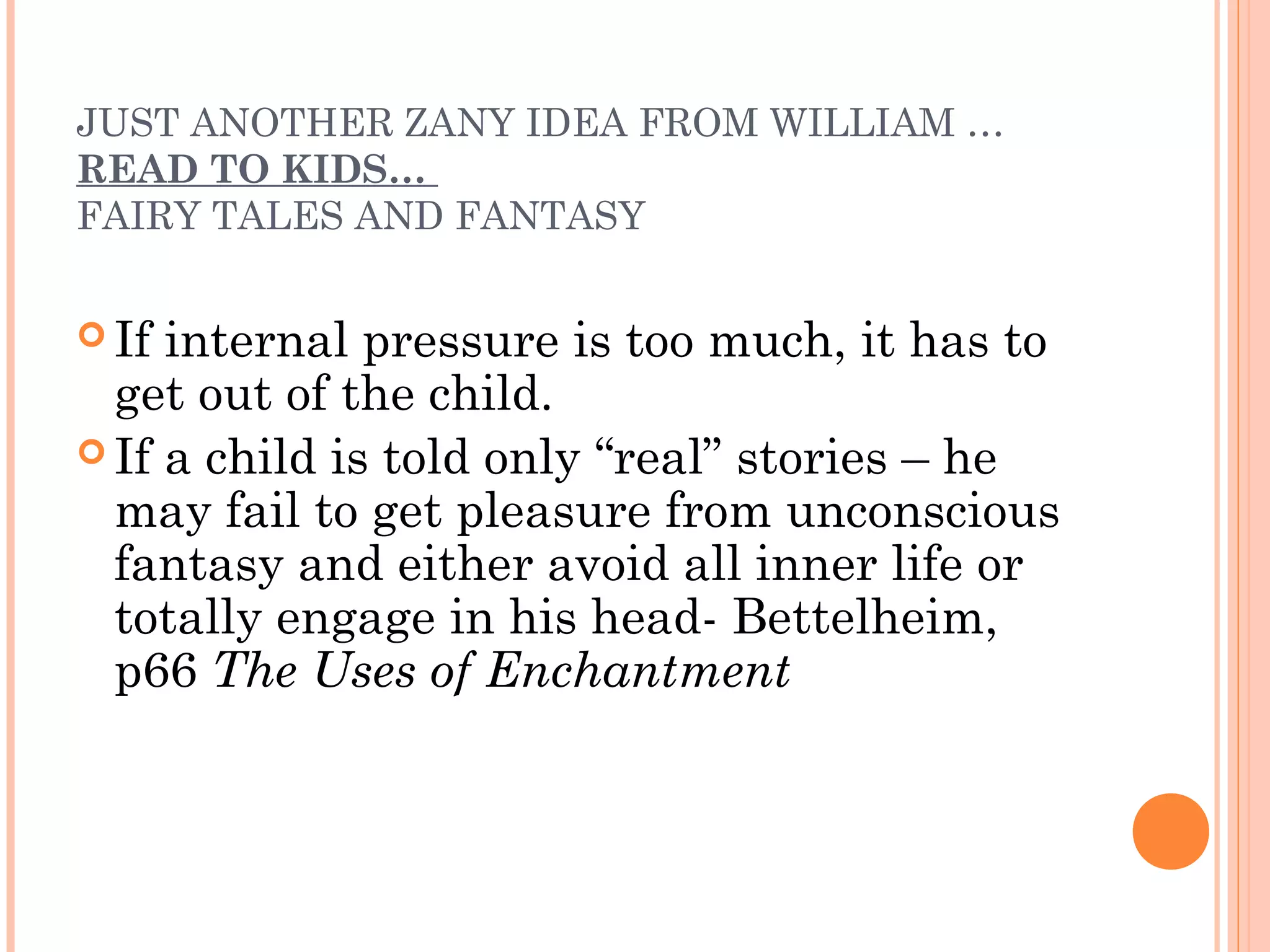 JUST ANOTHER ZANY IDEA FROM WILLIAM …
READ TO KIDS…
FAIRY TALES AND FANTASY
 If internal pressure is too much, it has to
get out of the child.
 If a child is told only “real” stories – he
may fail to get pleasure from unconscious
fantasy and either avoid all inner life or
totally engage in his head- Bettelheim,
p66 The Uses of Enchantment
 