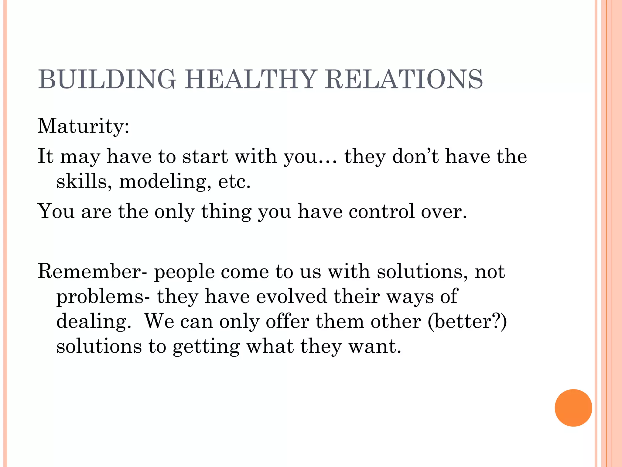 BUILDING HEALTHY RELATIONS
Maturity:
It may have to start with you… they don’t have the
skills, modeling, etc.
You are the only thing you have control over.
Remember- people come to us with solutions, not
problems- they have evolved their ways of
dealing. We can only offer them other (better?)
solutions to getting what they want.
 