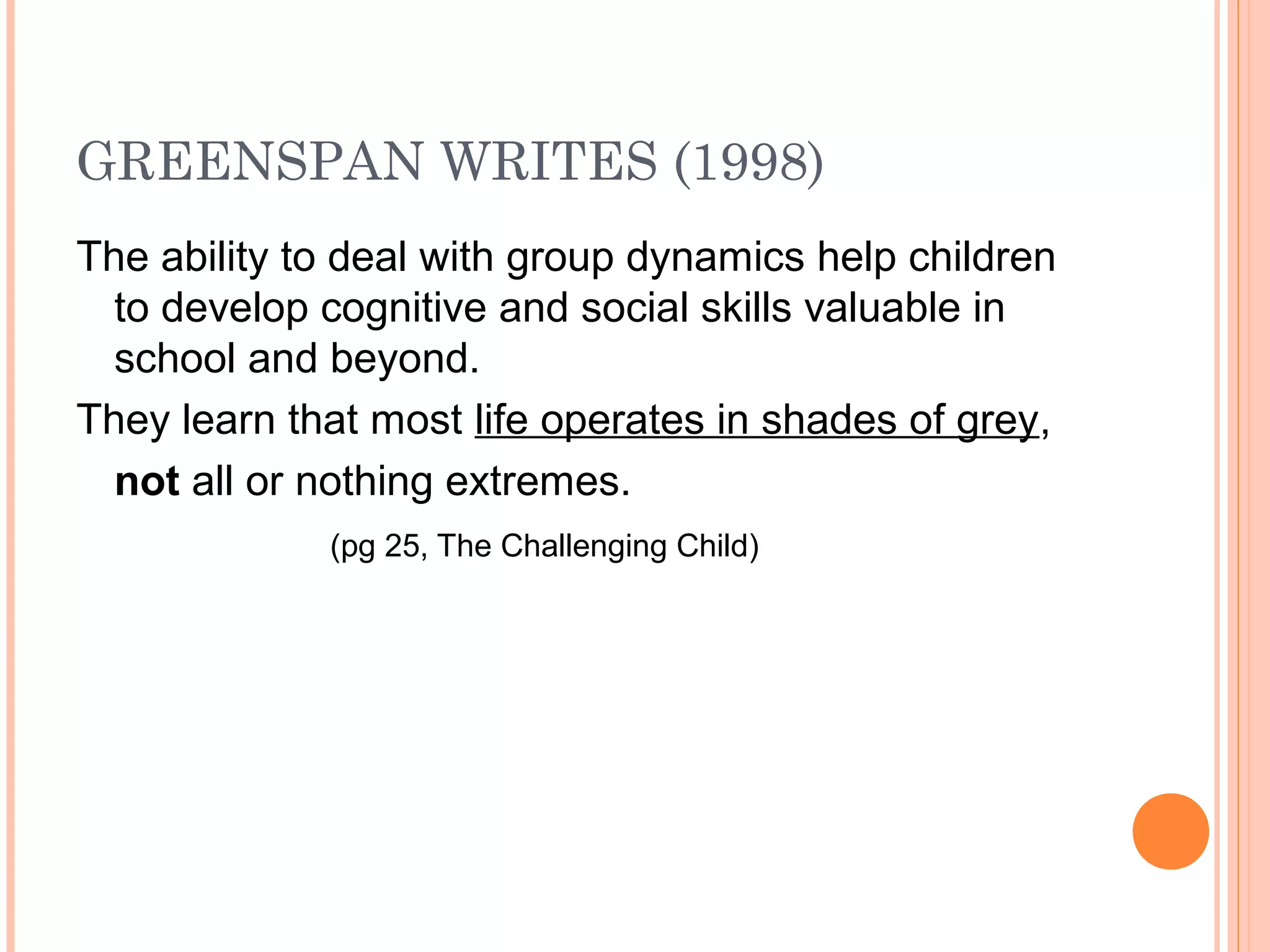 GREENSPAN WRITES (1998)
The ability to deal with group dynamics help children
to develop cognitive and social skills valuable in
school and beyond.
They learn that most life operates in shades of grey,
not all or nothing extremes.
(pg 25, The Challenging Child)
 