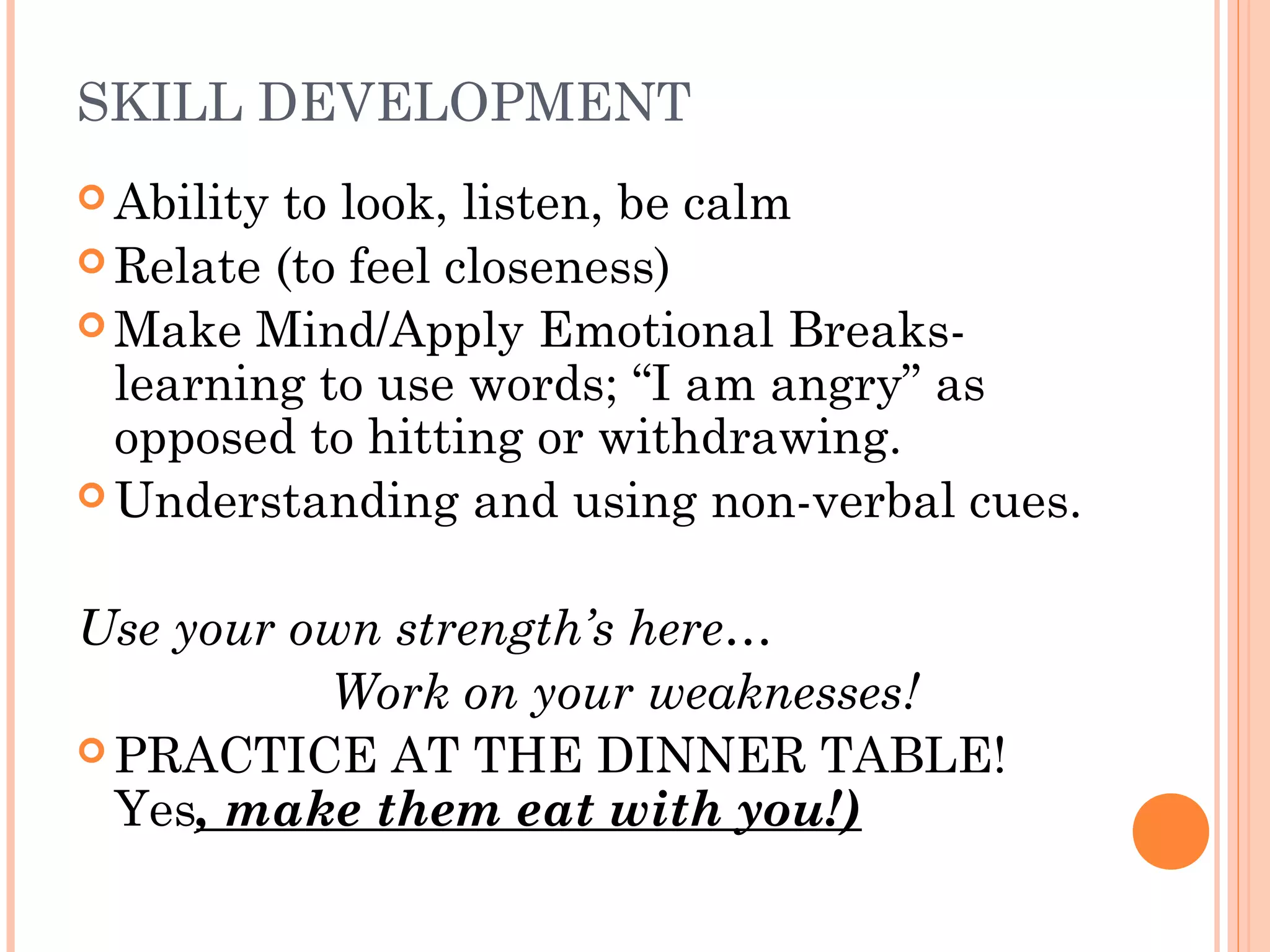 SKILL DEVELOPMENT
 Ability to look, listen, be calm
 Relate (to feel closeness)
 Make Mind/Apply Emotional Breaks-
learning to use words; “I am angry” as
opposed to hitting or withdrawing.
 Understanding and using non-verbal cues.
Use your own strength’s here…
Work on your weaknesses!
 PRACTICE AT THE DINNER TABLE!
Yes, make them eat with you!)
 