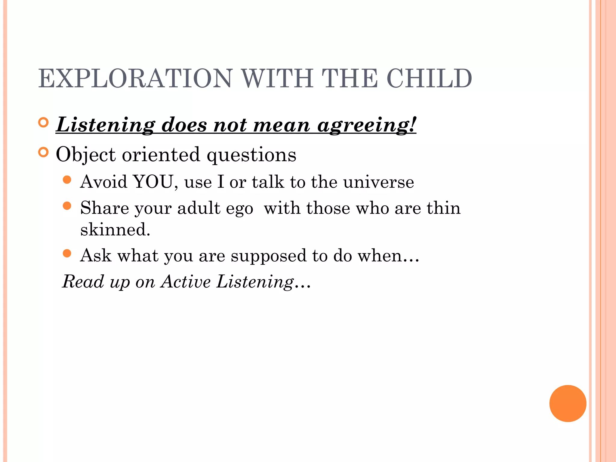EXPLORATION WITH THE CHILD
 Listening does not mean agreeing!
 Object oriented questions
 Avoid YOU, use I or talk to the universe
 Share your adult ego with those who are thin
skinned.
 Ask what you are supposed to do when…
Read up on Active Listening…
 
