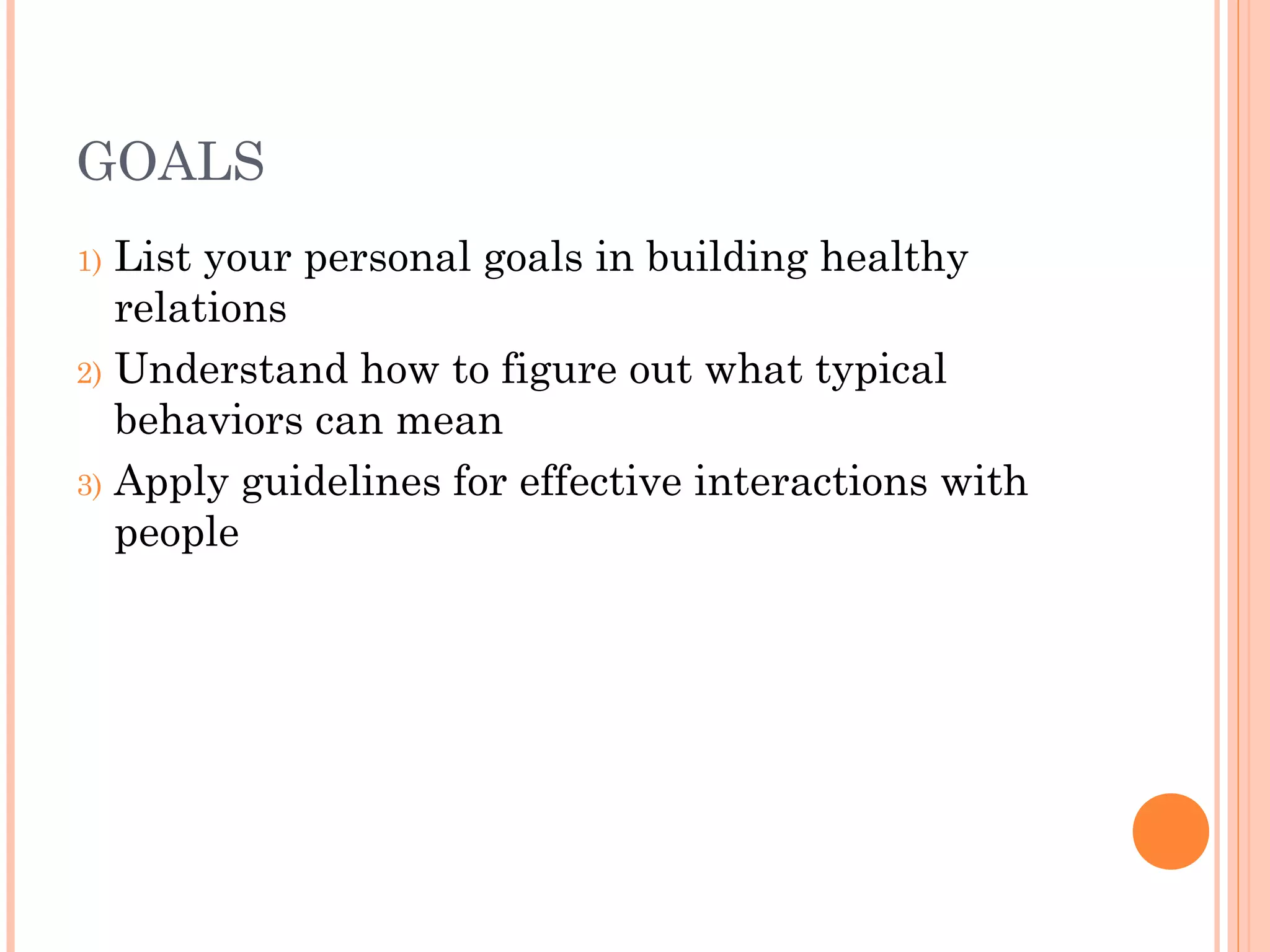 GOALS
1) List your personal goals in building healthy
relations
2) Understand how to figure out what typical
behaviors can mean
3) Apply guidelines for effective interactions with
people
 