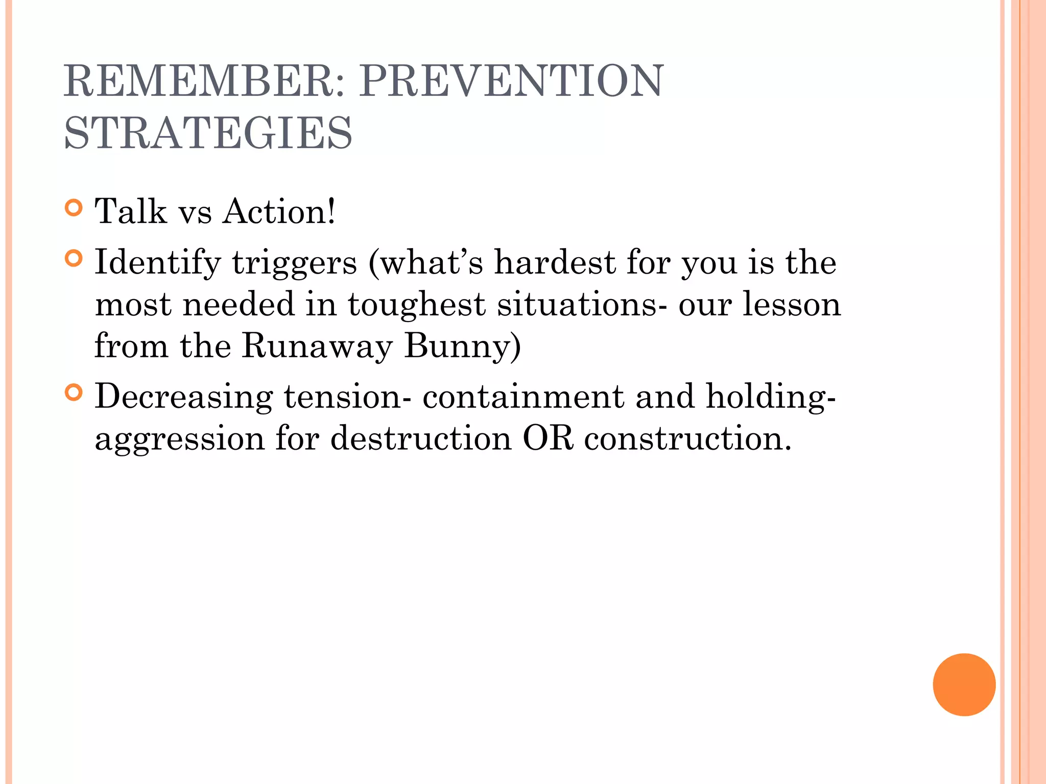 REMEMBER: PREVENTION
STRATEGIES
 Talk vs Action!
 Identify triggers (what’s hardest for you is the
most needed in toughest situations- our lesson
from the Runaway Bunny)
 Decreasing tension- containment and holding-
aggression for destruction OR construction.
 