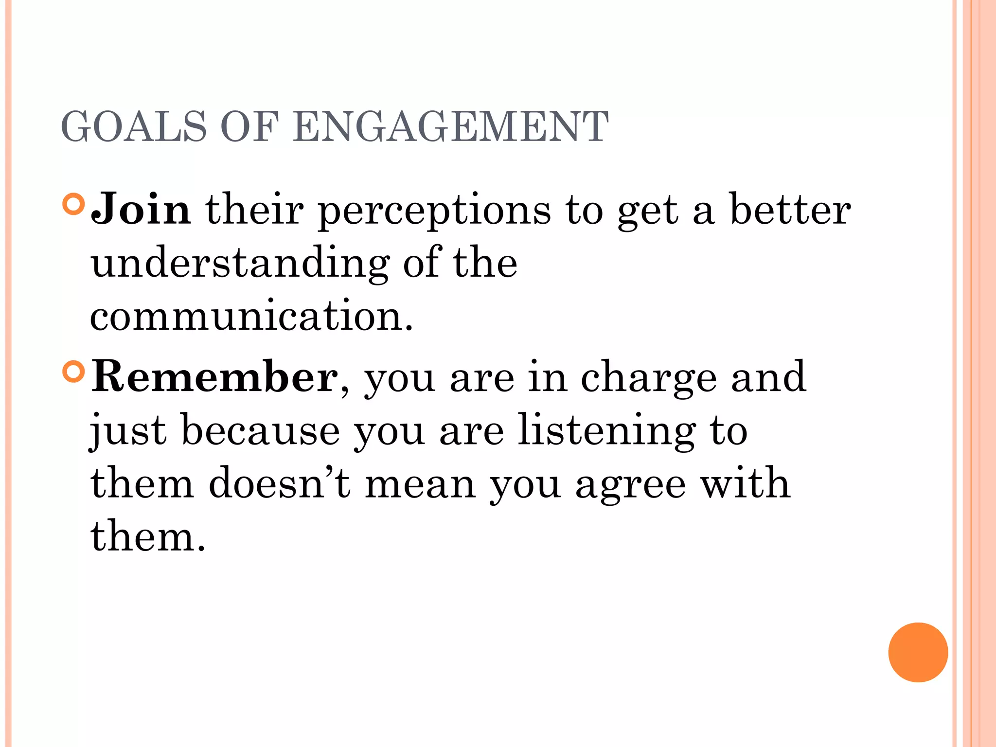 GOALS OF ENGAGEMENT
Join their perceptions to get a better
understanding of the
communication.
Remember, you are in charge and
just because you are listening to
them doesn’t mean you agree with
them.
 