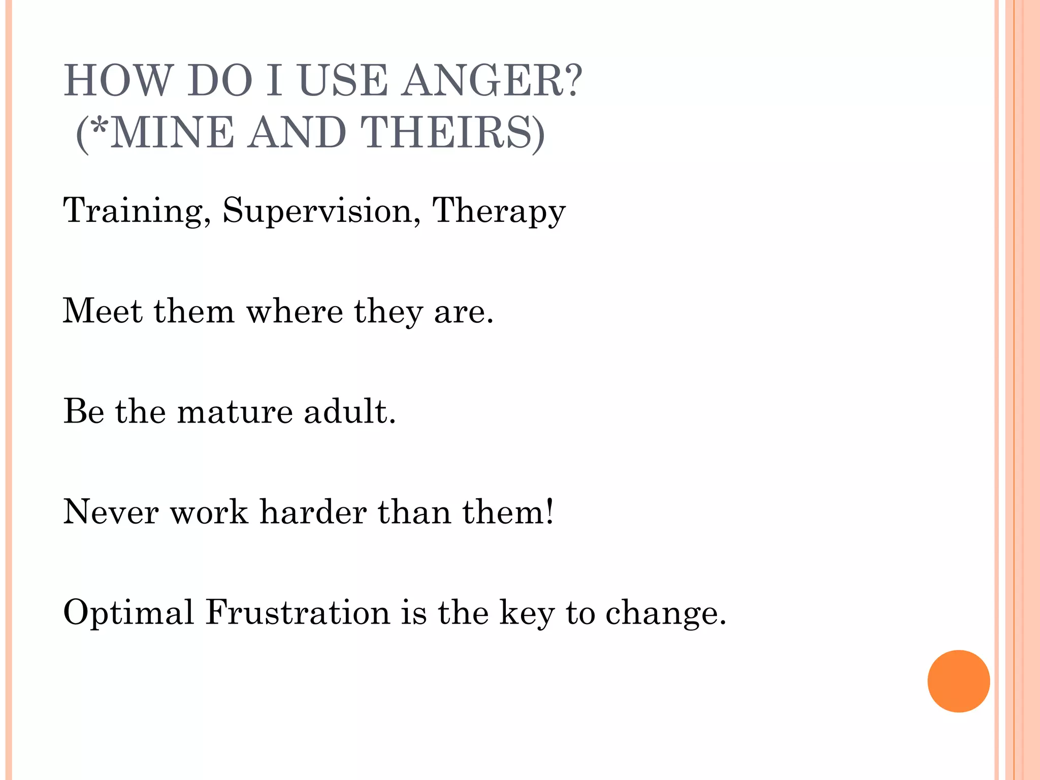 HOW DO I USE ANGER?
(*MINE AND THEIRS)
Training, Supervision, Therapy
Meet them where they are.
Be the mature adult.
Never work harder than them!
Optimal Frustration is the key to change.
 