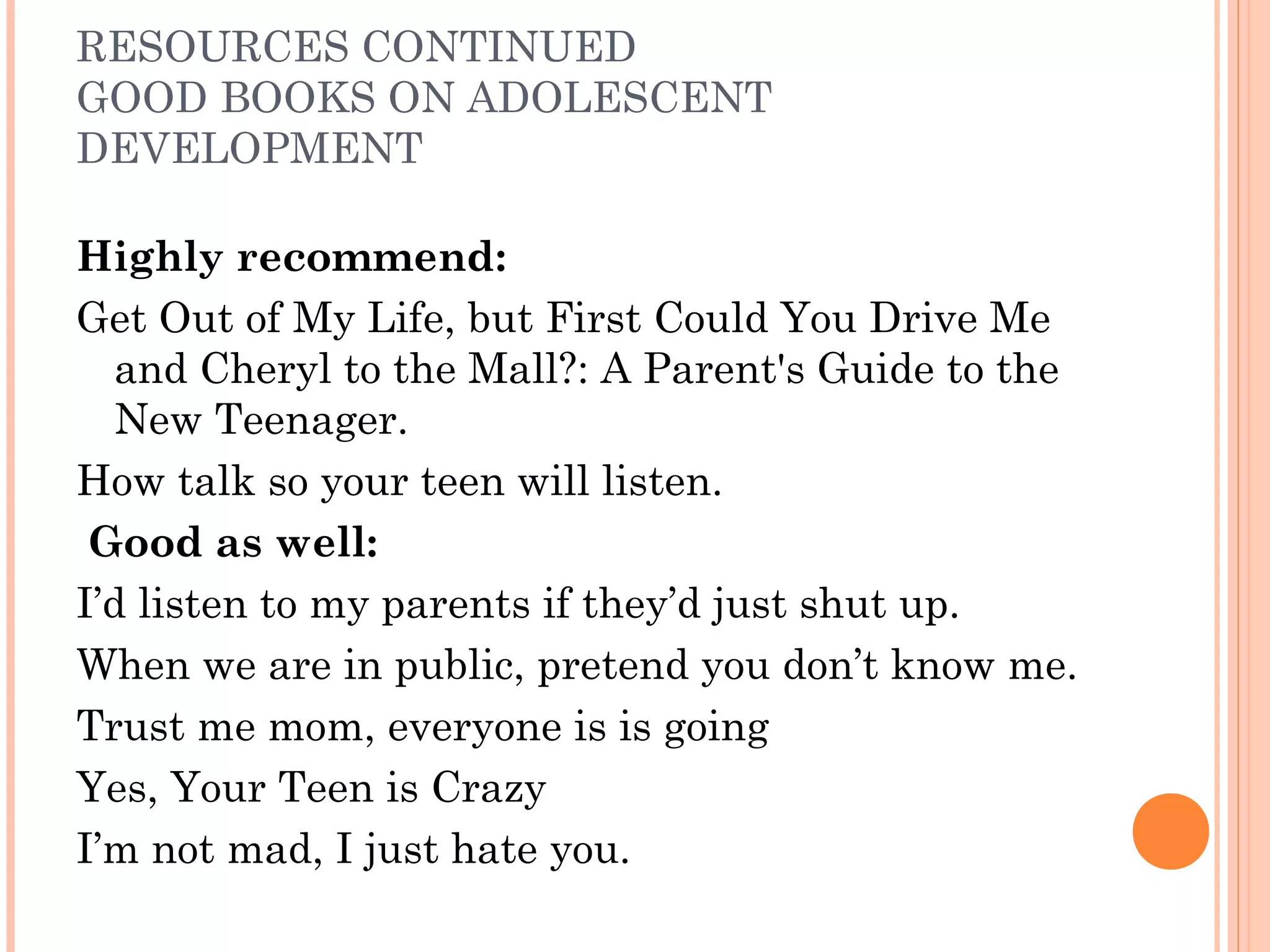 RESOURCES CONTINUED
GOOD BOOKS ON ADOLESCENT
DEVELOPMENT
Highly recommend:
Get Out of My Life, but First Could You Drive Me
and Cheryl to the Mall?: A Parent's Guide to the
New Teenager.
How talk so your teen will listen.
Good as well:
I’d listen to my parents if they’d just shut up.
When we are in public, pretend you don’t know me.
Trust me mom, everyone is is going
Yes, Your Teen is Crazy
I’m not mad, I just hate you.
 