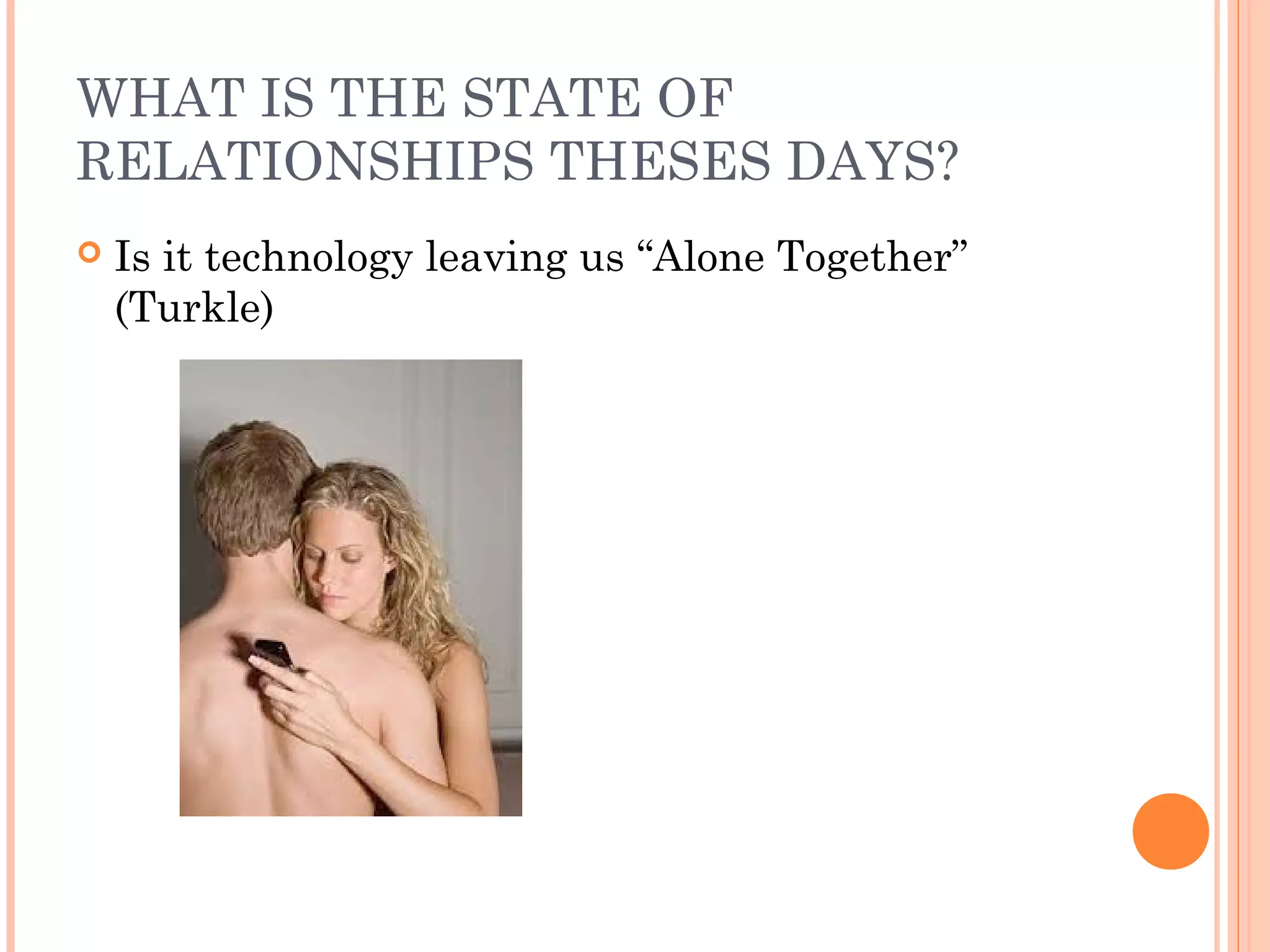 WHAT IS THE STATE OF
RELATIONSHIPS THESES DAYS?
 Is it technology leaving us “Alone Together”
(Turkle)
 