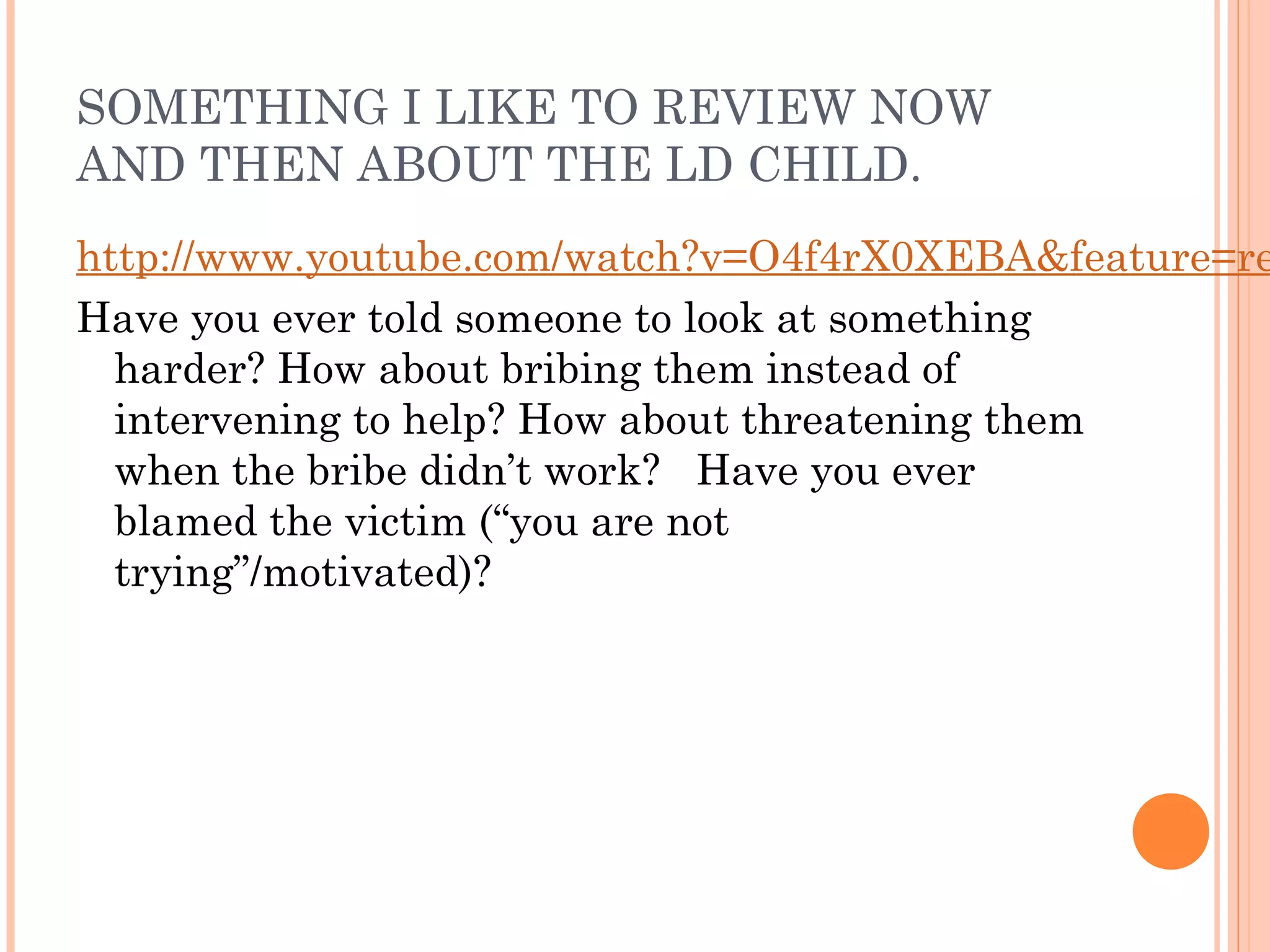 SOMETHING I LIKE TO REVIEW NOW
AND THEN ABOUT THE LD CHILD.
http://www.youtube.com/watch?v=O4f4rX0XEBA&feature=re
Have you ever told someone to look at something
harder? How about bribing them instead of
intervening to help? How about threatening them
when the bribe didn’t work? Have you ever
blamed the victim (“you are not
trying”/motivated)?
 