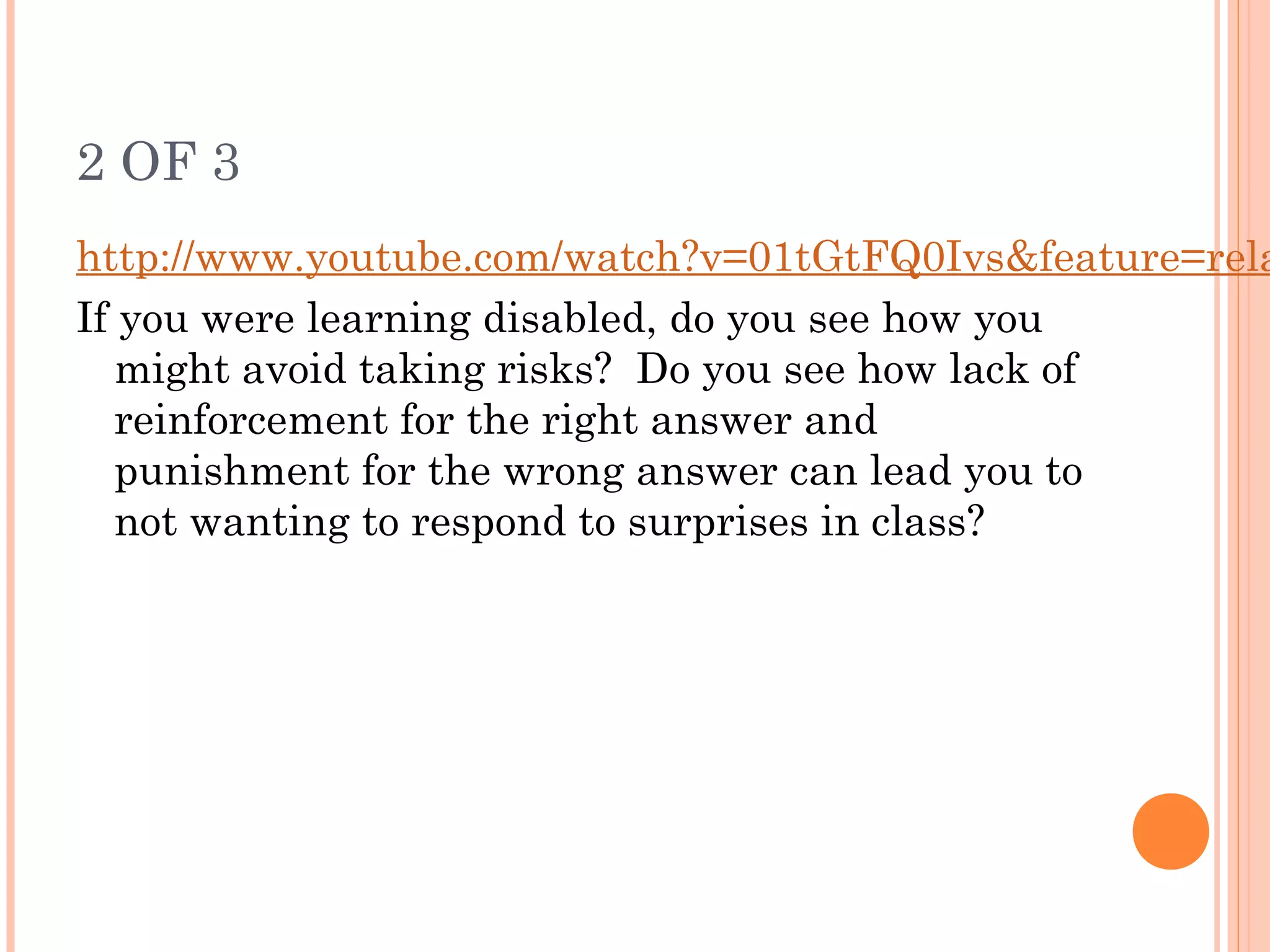 2 OF 3
http://www.youtube.com/watch?v=01tGtFQ0Ivs&feature=rela
If you were learning disabled, do you see how you
might avoid taking risks? Do you see how lack of
reinforcement for the right answer and
punishment for the wrong answer can lead you to
not wanting to respond to surprises in class?
 