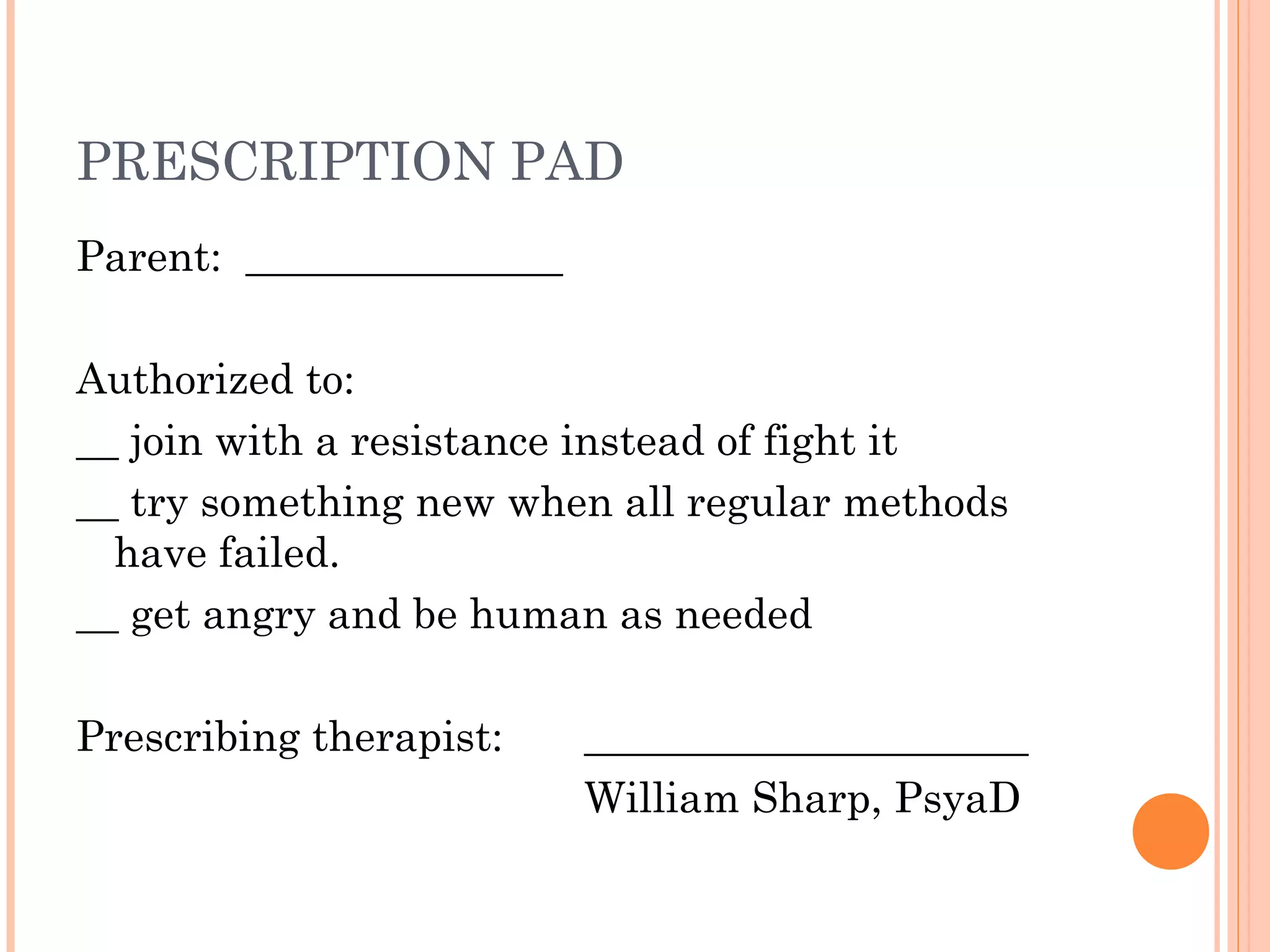 PRESCRIPTION PAD
Parent: _______________
Authorized to:
__ join with a resistance instead of fight it
__ try something new when all regular methods
have failed.
__ get angry and be human as needed
Prescribing therapist: _____________________
William Sharp, PsyaD
 