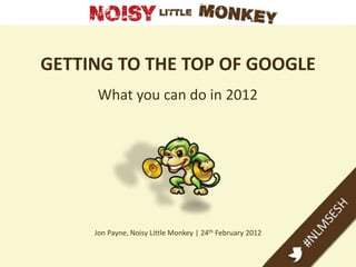 GETTING TO THE TOP OF GOOGLE
     What you can do in 2012




     Jon Payne, Noisy Little Monkey | 24th February 2012
 