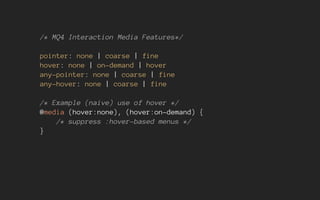 /* MQ4 Interaction Media Features*/
pointer: none | coarse | fine
hover: none | on-demand | hover
any-pointer: none | coarse | fine
any-hover: none | coarse | fine
/* Example (naive) use of hover */
@media (hover:none), (hover:on-demand) {
/* suppress :hover-based menus */
}
 