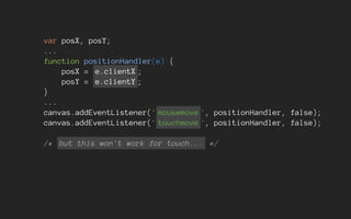 var posX, posY;
...
function positionHandler(e) {
posX = e.clientX ;
posY = e.clientY ;
}
...
canvas.addEventListener(' mousemove ', positionHandler, false);
canvas.addEventListener(' touchmove ', positionHandler, false);
/* but this won't work for touch... */
 