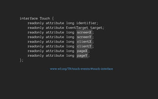 interface Touch {
readonly attribute long identifier;
readonly attribute EventTarget target;
readonly attribute long screenX ;
readonly attribute long screenY ;
readonly attribute long clientX ;
readonly attribute long clientY ;
readonly attribute long pageX ;
readonly attribute long pageY ;
};
www.w3.org/TR/touch-events/#touch-interface
 