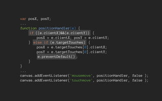 var posX, posY;
...
function positionHandler(e) {
if ((e.clientX)&&(e.clientY)) {
posX = e.clientX; posY = e.clientY;
} else if (e.targetTouches) {
posX = e.targetTouches[0].clientX;
posY = e.targetTouches[0].clientY;
e.preventDefault() ;
}
}
...
canvas.addEventListener('mousemove', positionHandler, false );
canvas.addEventListener('touchmove', positionHandler, false );
 