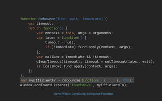 function debounce(func, wait, immediate) {
var timeout;
return function() {
var context = this, args = arguments;
var later = function() {
timeout = null;
if (!immediate) func.apply(context, args);
};
var callNow = immediate && !timeout;
clearTimeout(timeout); timeout = setTimeout(later, wait);
if (callNow) func.apply(context, args);
};
};
var myEfficientFn = debounce(function() { ... }, 250);
window.addEventListener('touchmove', myEfficientFn);
David Walsh: JavaScript Debounce Function
 