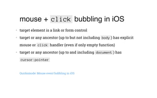 mouse + click bubbling in iOS
•   target element is a link or form control
•   target or any ancestor (up to but not including body ) has explicit
mouse or click handler (even if only empty function)
•   target or any ancestor (up to and including document ) has
cursor:pointer
Quirksmode: Mouse event bubbling in iOS
 