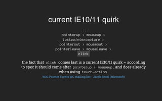 current IE10/11 quirk
...
pointerup > mouseup >
lostpointercapture >
pointerout > mouseout >
pointerleave > mouseleave >
click
the fact that click comes last is a current IE10/11 quirk – according
to spec it should come after pointerup > mouseup , and does already
when using touch-action
W3C Pointer Events WG mailing list - Jacob Rossi (Microsoft)
 