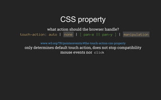 CSS property
what action should the browser handle?
touch-action: auto | none | [ pan-x || pan-y ] | manipulation
www.w3.org/TR/pointerevents/#the-touch-action-css-property
only determines default touch action, does not stop compatibility
mouse events nor click
 