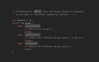 /* PointerEvents don't have the handy TouchList objects,
so we have to replicate something similar... */
var points = [];
switch (e.type) {
case ' pointerdown ':
/* add to the array */
break;
case ' pointermove ':
/* update the relevant array entry's x and y */
break;
case ' pointerup ':
/* remove the relevant array entry */
break;
}
 