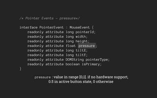 /* Pointer Events - pressure*/
interface PointerEvent : MouseEvent {
readonly attribute long pointerId;
readonly attribute long width;
readonly attribute long height;
readonly attribute float pressure ;
readonly attribute long tiltX;
readonly attribute long tiltY;
readonly attribute DOMString pointerType;
readonly attribute boolean isPrimary;
}
pressure : value in range [0,1]. if no hardware support,
0.5 in active button state, 0 otherwise
 