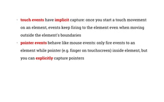 •   touch events have implicit capture: once you start a touch movement
on an element, events keep firing to the element even when moving
outside the element's boundaries
•   pointer events behave like mouse events: only fire events to an
element while pointer (e.g. finger on touchscreen) inside element, but
you can explicitly capture pointers
 