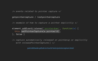 /* events related to pointer capture */
gotpointercapture / lostpointercapture
/* example of how to capture a pointer explicitly */
element.addEventListener('pointerdown', function(e) {
this. setPointerCapture(e.pointerId) ;
}, false }
/* capture automatically released on pointerup or explicitly
with releasePointerCapture() */
patrickhlauke.github.io/touch/tests/pointercapture.html
 