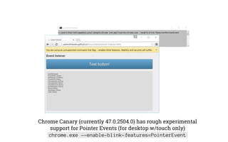 Chrome Canary (currently 47.0.2504.0) has rough experimental
support for Pointer Events (for desktop w/touch only)
chrome.exe --enable-blink-features=PointerEvent
 
