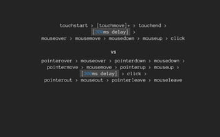 touchstart > [touchmove]+ > touchend >
[300ms delay] >
mouseover > mousemove > mousedown > mouseup > click
vs
pointerover > mouseover > pointerdown > mousedown >
pointermove > mousemove > pointerup > mouseup >
[300ms delay] > click >
pointerout > mouseout > pointerleave > mouseleave
 