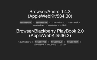 Browser/Android 4.3
(AppleWebKit/534.30)
mouseover > mousemove > touchstart > touchend >
mousedown > mouseup > click
Browser/Blackberry PlayBook 2.0
(AppleWebKit/536.2)
touchstart > mouseover > mousemove > mousedown >
touchend > mouseup > click
 