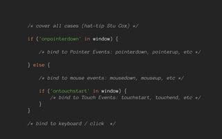 /* cover all cases (hat-tip Stu Cox) */
if ('onpointerdown' in window) {
/* bind to Pointer Events: pointerdown, pointerup, etc */
} else {
/* bind to mouse events: mousedown, mouseup, etc */
if ('ontouchstart' in window) {
/* bind to Touch Events: touchstart, touchend, etc */
}
}
/* bind to keyboard / click */
 