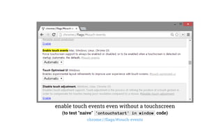enable touch events even without a touchscreen
(to test "naive" 'ontouchstart' in window code)
chrome://flags/#touch-events
 