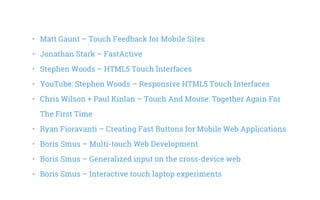 •   Matt Gaunt – Touch Feedback for Mobile Sites
•   Jonathan Stark – FastActive
•   Stephen Woods – HTML5 Touch Interfaces
•   YouTube: Stephen Woods – Responsive HTML5 Touch Interfaces
•   Chris Wilson + Paul Kinlan – Touch And Mouse: Together Again For
The First Time
•   Ryan Fioravanti – Creating Fast Buttons for Mobile Web Applications
•   Boris Smus – Multi-touch Web Development
•   Boris Smus – Generalized input on the cross-device web
•   Boris Smus – Interactive touch laptop experiments
 