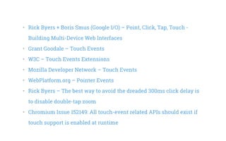 •   Rick Byers + Boris Smus (Google I/O) – Point, Click, Tap, Touch -
Building Multi-Device Web Interfaces
•   Grant Goodale – Touch Events
•   W3C – Touch Events Extensions
•   Mozilla Developer Network – Touch Events
•   WebPlatform.org – Pointer Events
•   Rick Byers – The best way to avoid the dreaded 300ms click delay is
to disable double-tap zoom
•   Chromium Issue 152149: All touch-event related APIs should exist if
touch support is enabled at runtime
 