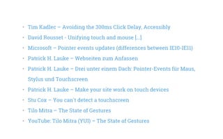 •   Tim Kadlec – Avoiding the 300ms Click Delay, Accessibly
•   David Rousset - Unifying touch and mouse [...]
•   Microsoft – Pointer events updates (differences between IE10-IE11)
•   Patrick H. Lauke – Webseiten zum Anfassen
•   Patrick H. Lauke – Drei unter einem Dach: Pointer-Events für Maus,
Stylus und Touchscreen
•   Patrick H. Lauke – Make your site work on touch devices
•   Stu Cox – You can't detect a touchscreen
•   Tilo Mitra – The State of Gestures
•   YouTube: Tilo Mitra (YUI) – The State of Gestures
 