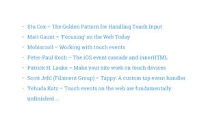 •   Stu Cox – The Golden Pattern for Handling Touch Input
•   Matt Gaunt – ‘Focusing’ on the Web Today
•   Mobiscroll – Working with touch events
•   Peter-Paul Koch – The iOS event cascade and innerHTML
•   Patrick H. Lauke – Make your site work on touch devices
•   Scott Jehl (Filament Group) – Tappy: A custom tap event handler
•   Yehuda Katz – Touch events on the web are fundamentally
unfinished ...
 