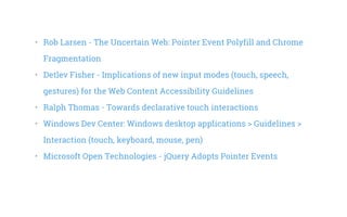 •   Rob Larsen - The Uncertain Web: Pointer Event Polyfill and Chrome
Fragmentation
•   Detlev Fisher - Implications of new input modes (touch, speech,
gestures) for the Web Content Accessibility Guidelines
•   Ralph Thomas - Towards declarative touch interactions
•   Windows Dev Center: Windows desktop applications > Guidelines >
Interaction (touch, keyboard, mouse, pen)
•   Microsoft Open Technologies - jQuery Adopts Pointer Events
 