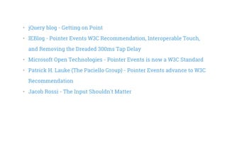 •   jQuery blog - Getting on Point
•   IEBlog - Pointer Events W3C Recommendation, Interoperable Touch,
and Removing the Dreaded 300ms Tap Delay
•   Microsoft Open Technologies - Pointer Events is now a W3C Standard
•   Patrick H. Lauke (The Paciello Group) - Pointer Events advance to W3C
Recommendation
•   Jacob Rossi - The Input Shouldn't Matter
 