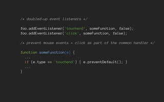/* doubled-up event listeners */
foo.addEventListener('touchend', someFunction, false);
foo.addEventListener('click', someFunction, false);
/* prevent mouse events + click as part of the common handler */
function someFunction(e) {
...
if (e.type == 'touchend') { e.preventDefault(); }
...
}
 