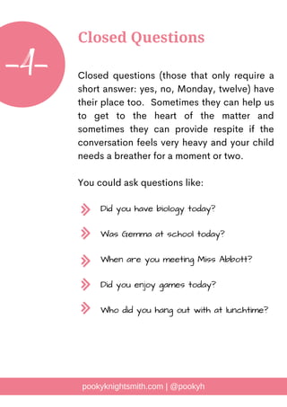 Closed questions (those that only require a
short answer: yes, no, Monday, twelve) have
their place too. Sometimes they can help us
to get to the heart of the matter and
sometimes they can provide respite if the
conversation feels very heavy and your child
needs a breather for a moment or two.
You could ask questions like:
pookyknightsmith.com | @pookyh
Closed Questions
-4-
Did you have biology today?
Was Gemma at school today?
When are you meeting Miss Abbott?
Did you enjoy games today?
Who did you hang out with at lunchtime?
 