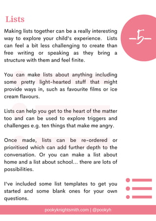 Making lists together can be a really interesting
way to explore your child's experience. Lists
can feel a bit less challenging to create than
free writing or speaking as they bring a
structure with them and feel finite.
You can make lists about anything including
some pretty light-hearted stuff that might
provide ways in, such as favourite films or ice
cream flavours.
Lists can help you get to the heart of the matter
too and can be used to explore triggers and
challenges e.g. ten things that make me angry.
Once made, lists can be re-ordered or
prioritised which can add further depth to the
conversation. Or you can make a list about
home and a list about school... there are lots of
possibilities.
I've included some list templates to get you
started and some blank ones for your own
questions.
pookyknightsmith.com | @pookyh
Lists
-5-
 