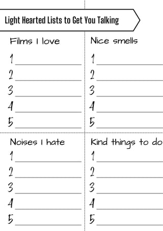 Films I love Nice smells
Noises I hate Kind things to do
Light Hearted Lists to Get You Talking
1
2
3
4
5
_______________
_______________
_______________
_______________
_______________
1
2
3
4
5
_______________
_______________
_______________
_______________
_______________
1
2
3
4
5
_______________
_______________
_______________
_______________
_______________
1
2
3
4
5
_______________
_______________
_______________
_______________
_______________
 