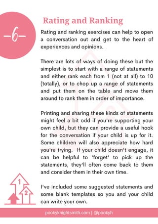 Rating and ranking exercises can help to open
a conversation out and get to the heart of
experiences and opinions.
There are lots of ways of doing these but the
simplest is to start with a range of statements
and either rank each from 1 (not at all) to 10
(totally), or to chop up a range of statements
and put them on the table and move them
around to rank them in order of importance.
Printing and sharing these kinds of statements
might feel a bit odd if you're supporting your
own child, but they can provide a useful hook
for the conversation if your child is up for it.
Some children will also appreciate how hard
you're trying. If your child doesn't engage, it
can be helpful to 'forget' to pick up the
statements, they'll often come back to them
and consider them in their own time.
I've included some suggested statements and
some blank templates so you and your child
can write your own.
pookyknightsmith.com | @pookyh
Rating and Ranking
-6-
 