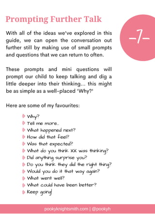 With all of the ideas we've explored in this
guide, we can open the conversation out
further still by making use of small prompts
and questions that we can return to often.
These prompts and mini questions will
prompt our child to keep talking and dig a
little deeper into their thinking... this might
be as simple as a well-placed 'Why?'
Here are some of my favourites:
pookyknightsmith.com | @pookyh
Prompting Further Talk
-7-
Why?
Tell me more...
What happened next?
How did that feel?
Was that expected?
What do you think XX was thinking?
Did anything surprise you?
Do you think they did the right thing?
Would you do it that way again?
What went well?
What could have been better?
Keep going!
 