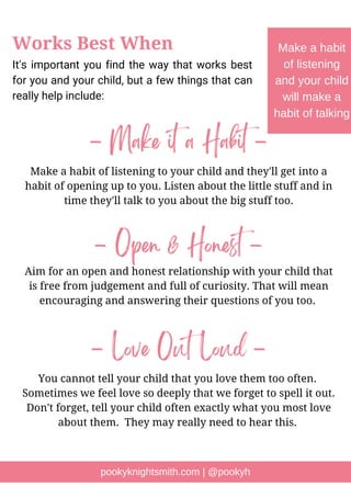 It's important you find the way that works best
for you and your child, but a few things that can
really help include:
pookyknightsmith.com | @pookyh
Works Best When Make a habit
of listening
and your child
will make a
habit of talking
- Make it a Habit -
Make a habit of listening to your child and they'll get into a
habit of opening up to you. Listen about the little stuff and in
time they'll talk to you about the big stuff too.
- Open & Honest -
Aim for an open and honest relationship with your child that
is free from judgement and full of curiosity. That will mean
encouraging and answering their questions of you too.
- Love Out Loud -
You cannot tell your child that you love them too often.
Sometimes we feel love so deeply that we forget to spell it out.
Don't forget, tell your child often exactly what you most love
about them. They may really need to hear this.
 